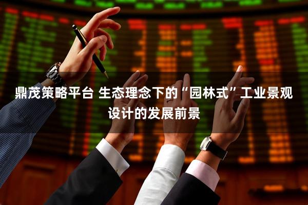 鼎茂策略平台 生态理念下的“园林式”工业景观设计的发展前景