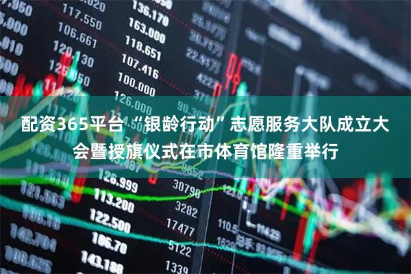 配资365平台 “银龄行动”志愿服务大队成立大会暨授旗仪式在市体育馆隆重举行