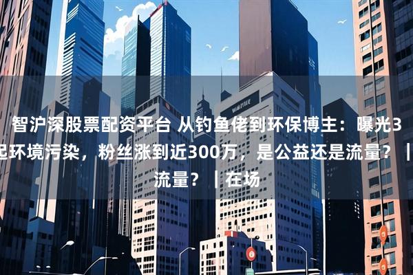 智沪深股票配资平台 从钓鱼佬到环保博主：曝光30余起环境污染，粉丝涨到近300万，是公益还是流量？｜在场