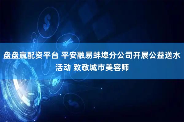 盘盘赢配资平台 平安融易蚌埠分公司开展公益送水活动 致敬城市美容师