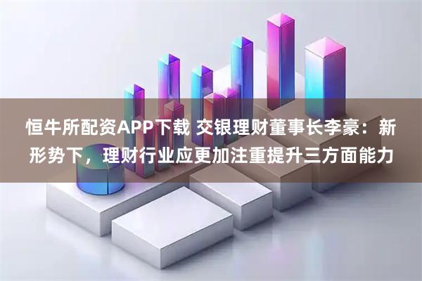 恒牛所配资APP下载 交银理财董事长李豪：新形势下，理财行业应更加注重提升三方面能力