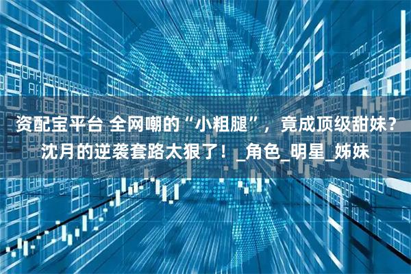 资配宝平台 全网嘲的“小粗腿”，竟成顶级甜妹？沈月的逆袭套路太狠了！_角色_明星_姊妹