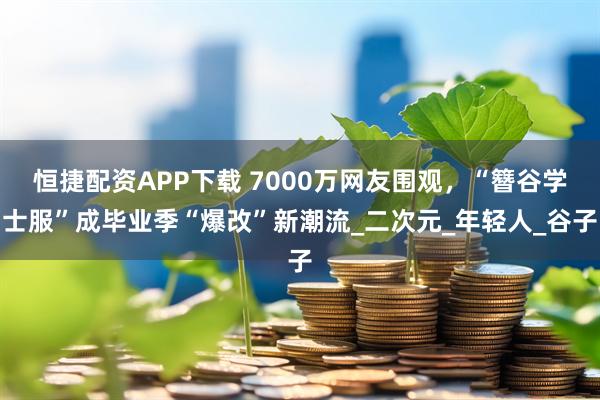 恒捷配资APP下载 7000万网友围观，“簪谷学士服”成毕业季“爆改”新潮流_二次元_年轻人_谷子