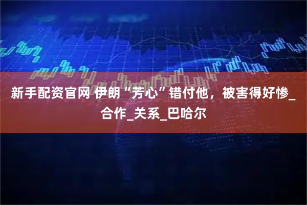 新手配资官网 伊朗“芳心”错付他，被害得好惨_合作_关系_巴哈尔