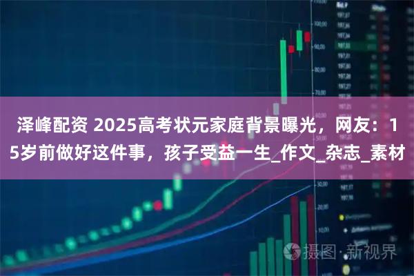 泽峰配资 2025高考状元家庭背景曝光，网友：15岁前做好这件事，孩子受益一生_作文_杂志_素材