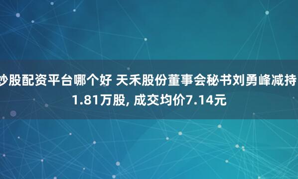 炒股配资平台哪个好 天禾股份董事会秘书刘勇峰减持11.81万股, 成交均价7.14元