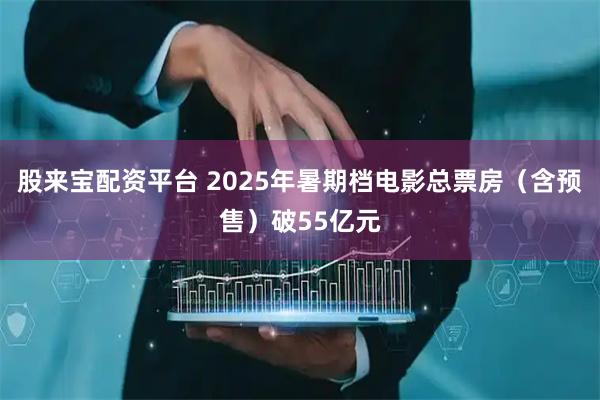 股来宝配资平台 2025年暑期档电影总票房（含预售）破55亿元