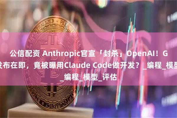 公信配资 Anthropic官宣「封杀」OpenAI！GPT-5发布在即，竟被曝用Claude Code做开发？_编程_模型_评估