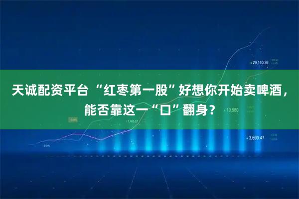天诚配资平台 “红枣第一股”好想你开始卖啤酒，能否靠这一“口”翻身？