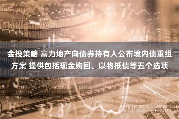 金投策略 富力地产向债券持有人公布境内债重组方案 提供包括现金购回、以物抵债等五个选项