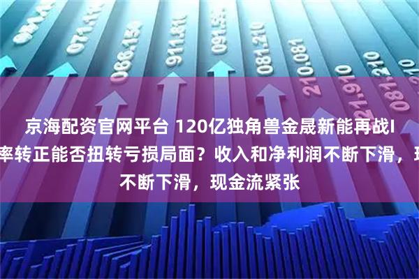 京海配资官网平台 120亿独角兽金晟新能再战IPO，毛利率转正能否扭转亏损局面？收入和净利润不断下滑，现金流紧张