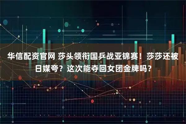 华信配资官网 莎头领衔国乒战亚锦赛！莎莎还被日媒夸？这次能夺回女团金牌吗？