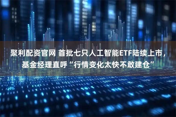 聚利配资官网 首批七只人工智能ETF陆续上市，基金经理直呼“行情变化太快不敢建仓”