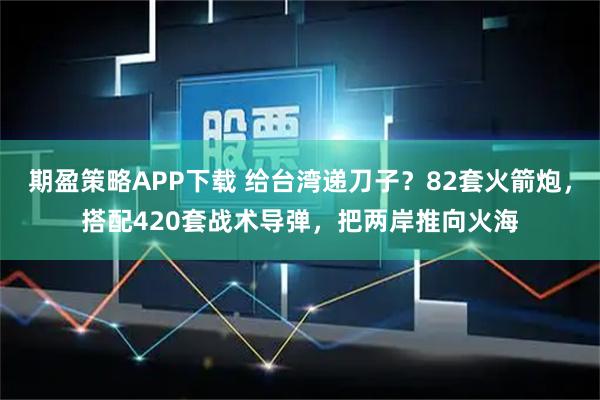 期盈策略APP下载 给台湾递刀子？82套火箭炮，搭配420套战术导弹，把两岸推向火海