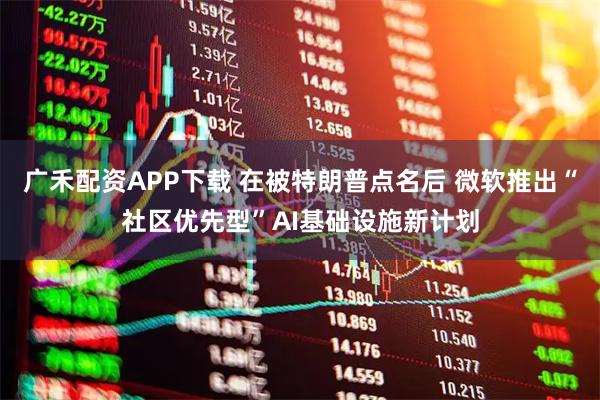 广禾配资APP下载 在被特朗普点名后 微软推出“社区优先型”AI基础设施新计划
