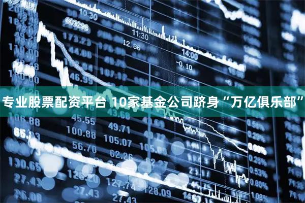 专业股票配资平台 10家基金公司跻身“万亿俱乐部”