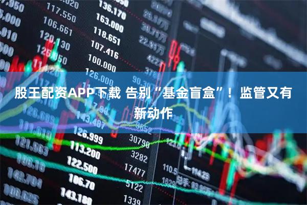 股王配资APP下载 告别“基金盲盒”！监管又有新动作