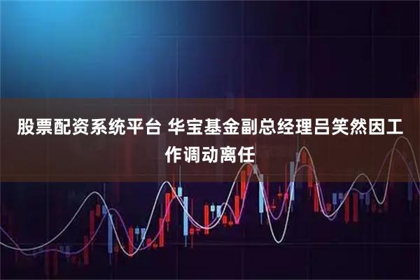 股票配资系统平台 华宝基金副总经理吕笑然因工作调动离任