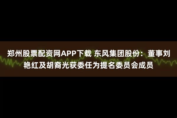 郑州股票配资网APP下载 东风集团股份：董事刘艳红及胡裔光获委任为提名委员会成员