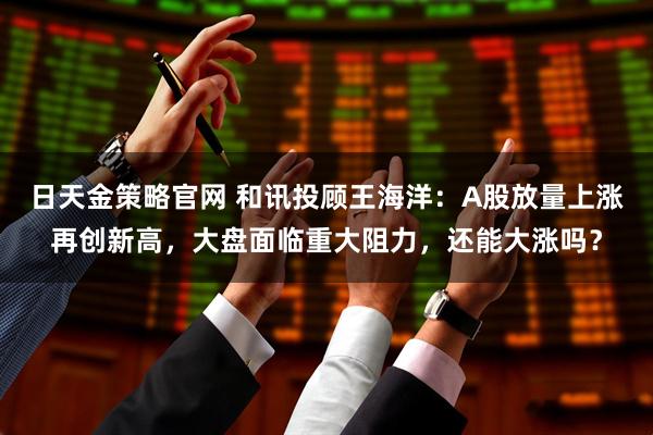 日天金策略官网 和讯投顾王海洋：A股放量上涨再创新高，大盘面临重大阻力，还能大涨吗？