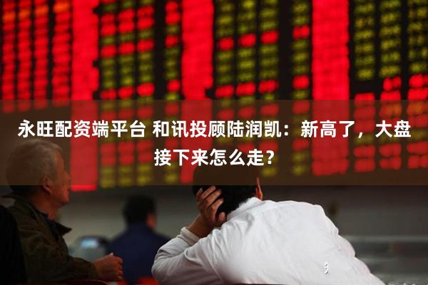 永旺配资端平台 和讯投顾陆润凯：新高了，大盘接下来怎么走？