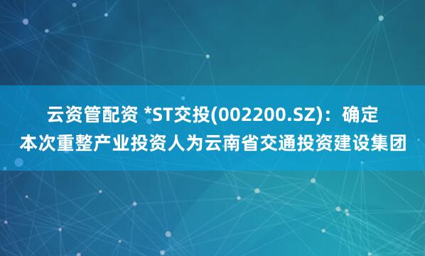 云资管配资 *ST交投(002200.SZ)：确定本次重整产业投资人为云南省交通投资建设集团