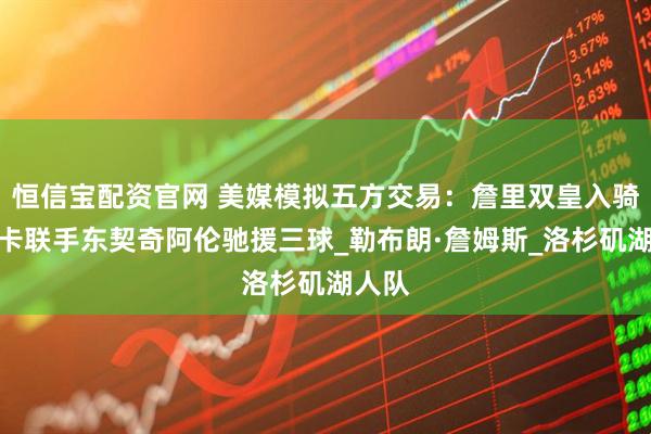 恒信宝配资官网 美媒模拟五方交易：詹里双皇入骑士马卡联手东契奇阿伦驰援三球_勒布朗·詹姆斯_洛杉矶湖人队