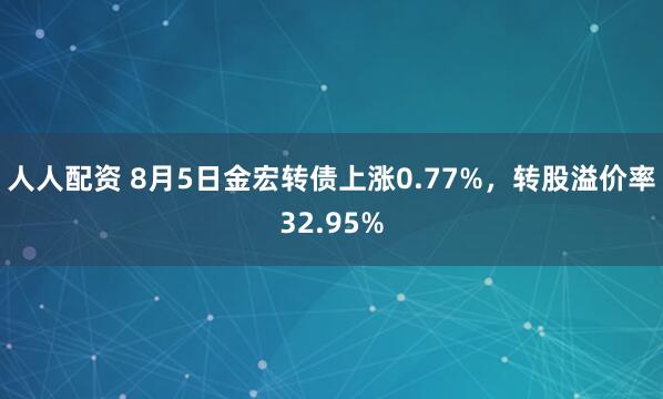 人人配资 8月5日金宏转债上涨0.77%，转股溢价率32.95%