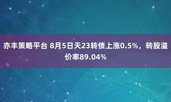 亦丰策略平台 8月5日天23转债上涨0.5%，转股溢价率89.04%