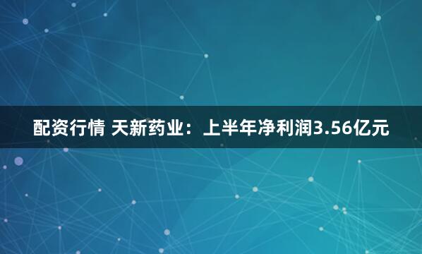 配资行情 天新药业：上半年净利润3.56亿元