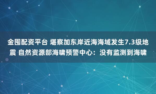 金囤配资平台 堪察加东岸近海海域发生7.3级地震 自然资源部海啸预警中心：没有监测到海啸