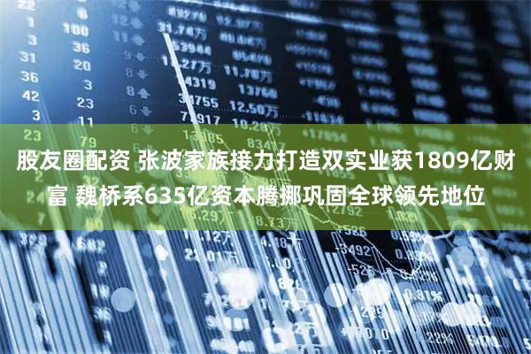 股友圈配资 张波家族接力打造双实业获1809亿财富 魏桥系635亿资本腾挪巩固全球领先地位