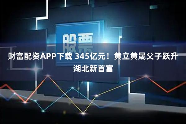 财富配资APP下载 345亿元！黄立黄晟父子跃升湖北新首富